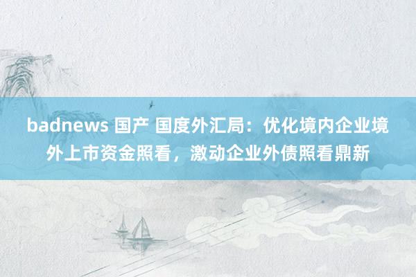 badnews 国产 国度外汇局：优化境内企业境外上市资金照看，激动企业外债照看鼎新