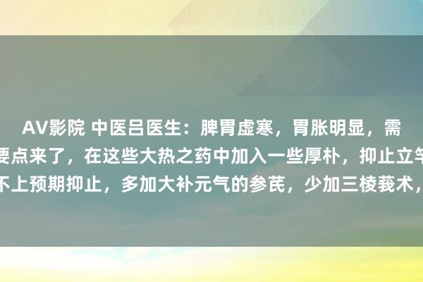 AV影院 中医吕医生：脾胃虚寒，胃胀明显，需用大热之药化解虚寒，要点来了，在这些大热之药中加入一些厚朴，抑止立竿见影，淌若够不上预期抑止，多加大补元气的参芪，少加三棱莪术，亦然效若桴饱读，这两种方子地方不同...