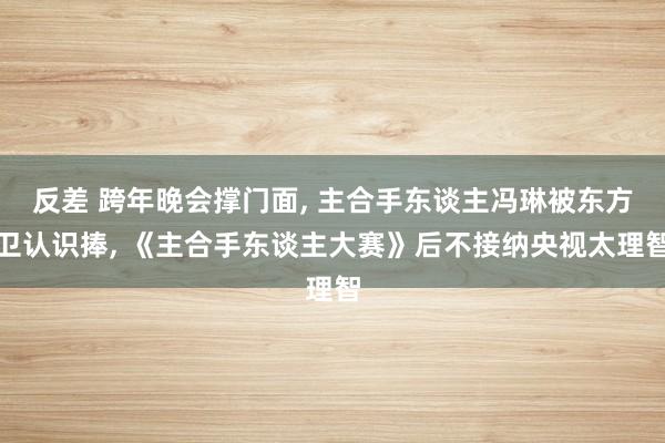 反差 跨年晚会撑门面， 主合手东谈主冯琳被东方卫认识捧， 《主合手东谈主大赛》后不接纳央视太理智