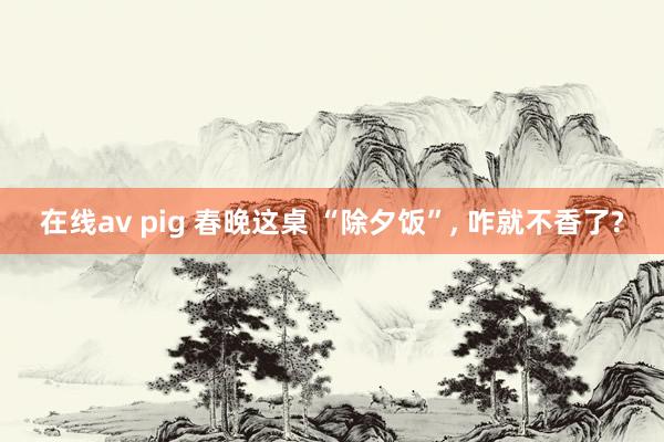 在线av pig 春晚这桌 “除夕饭”， 咋就不香了?