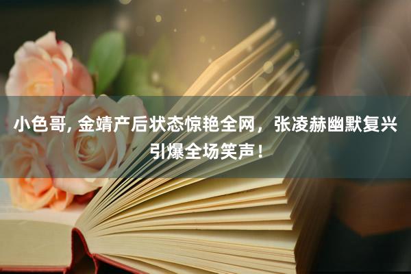 小色哥， 金靖产后状态惊艳全网，张凌赫幽默复兴引爆全场笑声！