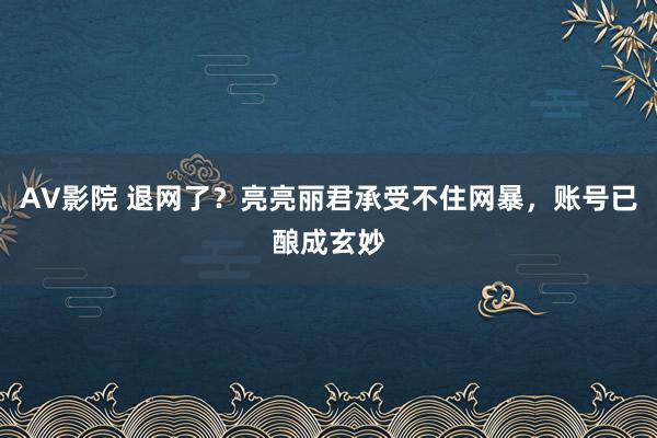 AV影院 退网了？亮亮丽君承受不住网暴，账号已酿成玄妙