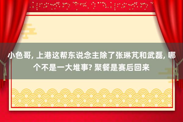 小色哥， 上港这帮东说念主除了张琳芃和武磊， 哪个不是一大堆事? 聚餐是赛后回来