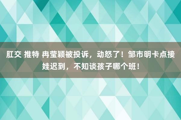 肛交 推特 冉莹颖被投诉，动怒了！邹市明卡点接娃迟到，不知谈孩子哪个班！