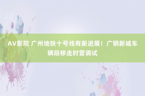 AV影院 广州地铁十号线有新进展！广钢新城车辆段移走时营调试