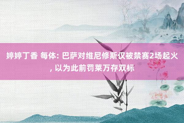 婷婷丁香 每体: 巴萨对维尼修斯仅被禁赛2场起火， 以为此前罚莱万存双标