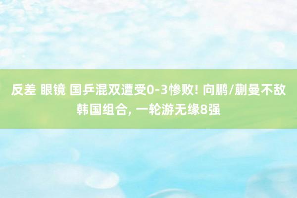 反差 眼镜 国乒混双遭受0-3惨败! 向鹏/蒯曼不敌韩国组合， 一轮游无缘8强