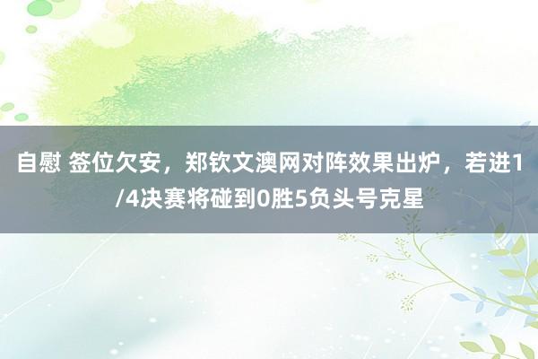 自慰 签位欠安，郑钦文澳网对阵效果出炉，若进1/4决赛将碰到0胜5负头号克星