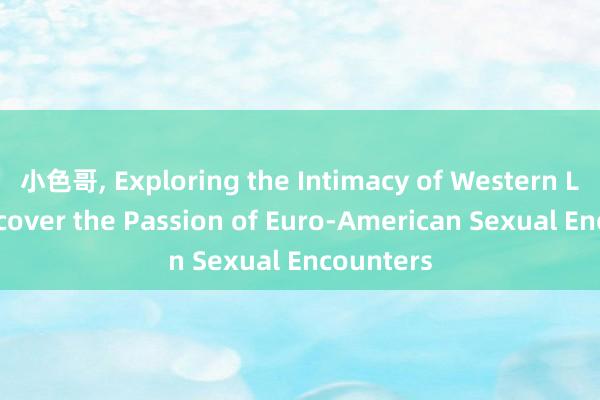 小色哥， Exploring the Intimacy of Western Love: Uncover the Passion of Euro-American Sexual Encounters