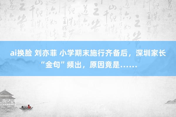 ai换脸 刘亦菲 小学期末施行齐备后，深圳家长“金句”频出，原因竟是……