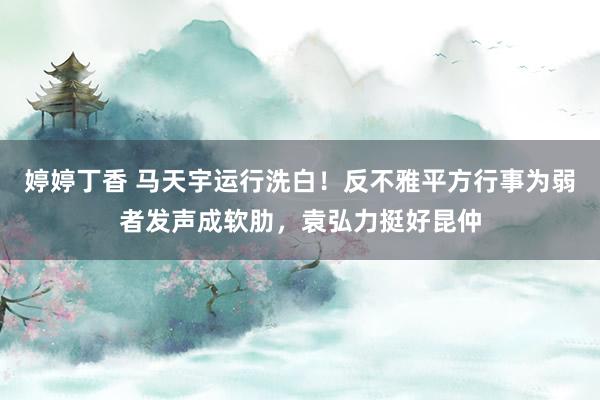 婷婷丁香 马天宇运行洗白！反不雅平方行事为弱者发声成软肋，袁弘力挺好昆仲