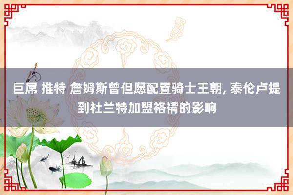 巨屌 推特 詹姆斯曾但愿配置骑士王朝， 泰伦卢提到杜兰特加盟袼褙的影响