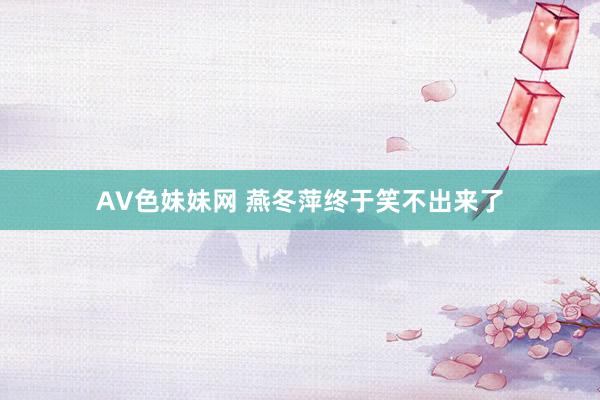 AV色妹妹网 燕冬萍终于笑不出来了