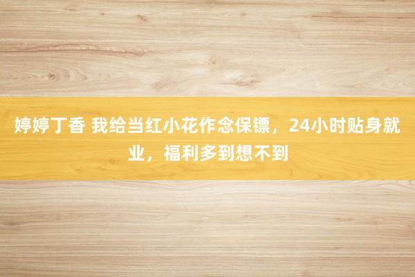 婷婷丁香 我给当红小花作念保镖，24小时贴身就业，福利多到想不到