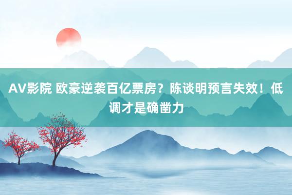 AV影院 欧豪逆袭百亿票房？陈谈明预言失效！低调才是确凿力