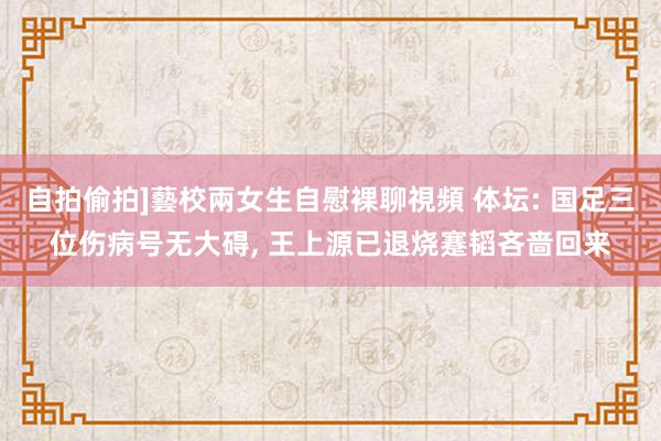 自拍偷拍]藝校兩女生自慰裸聊視頻 体坛: 国足三位伤病号无大碍， 王上源已退烧蹇韬吝啬回来