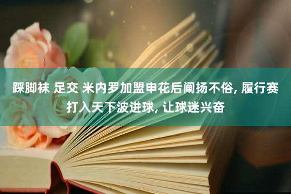 踩脚袜 足交 米内罗加盟申花后阐扬不俗， 履行赛打入天下波进球， 让球迷兴奋