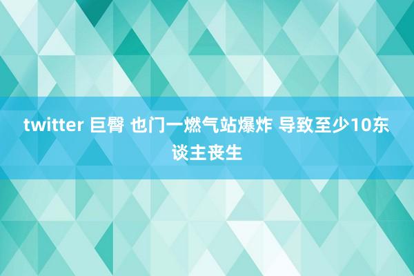 twitter 巨臀 也门一燃气站爆炸 导致至少10东谈主丧生