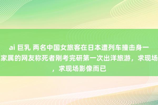 ai 巨乳 两名中国女旅客在日本遭列车撞击身一火，自称家属的网友称死者刚考完研第一次出洋旅游，求现场影像而已