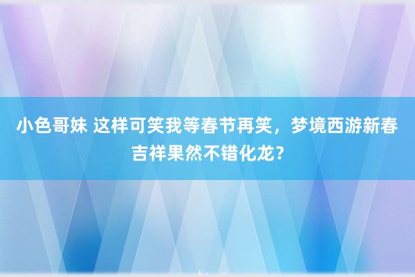 小色哥妹 这样可笑我等春节再笑，梦境西游新春吉祥果然不错化龙？