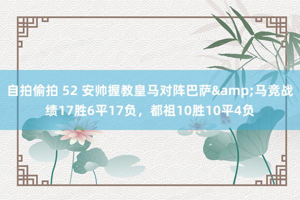 自拍偷拍 52 安帅握教皇马对阵巴萨&马竞战绩17胜6平17负，都祖10胜10平4负