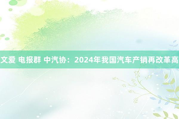 文爱 电报群 中汽协：2024年我国汽车产销再改革高