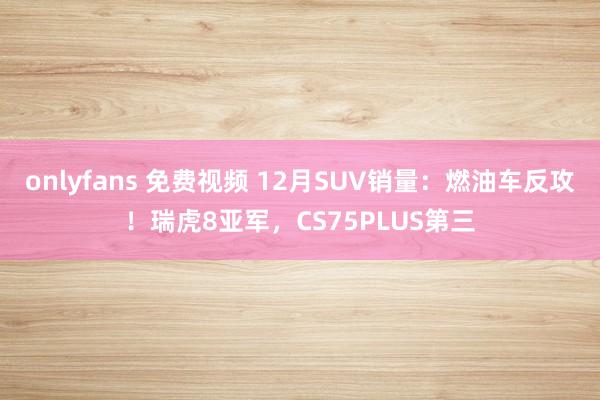 onlyfans 免费视频 12月SUV销量：燃油车反攻！瑞虎8亚军，CS75PLUS第三