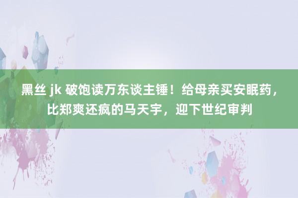 黑丝 jk 破饱读万东谈主锤！给母亲买安眠药，比郑爽还疯的马天宇，迎下世纪审判