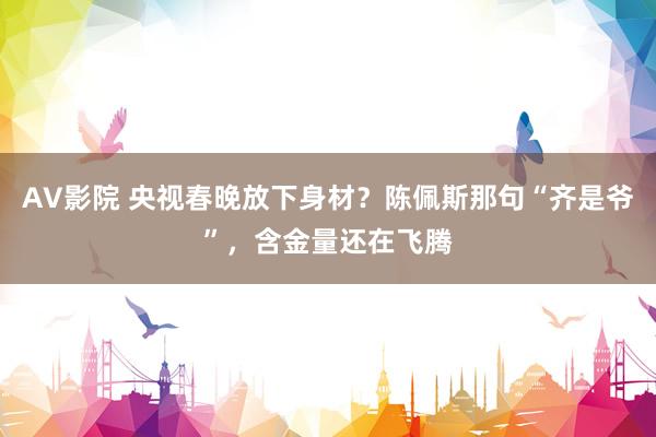 AV影院 央视春晚放下身材？陈佩斯那句“齐是爷”，含金量还在飞腾