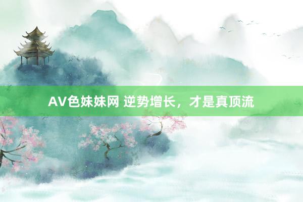 AV色妹妹网 逆势增长，才是真顶流