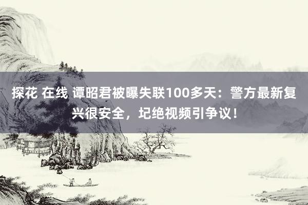 探花 在线 谭昭君被曝失联100多天：警方最新复兴很安全，圮绝视频引争议！