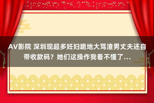 AV影院 深圳现超多妊妇跪地大骂渣男丈夫还自带收款码？她们这操作我看不懂了…