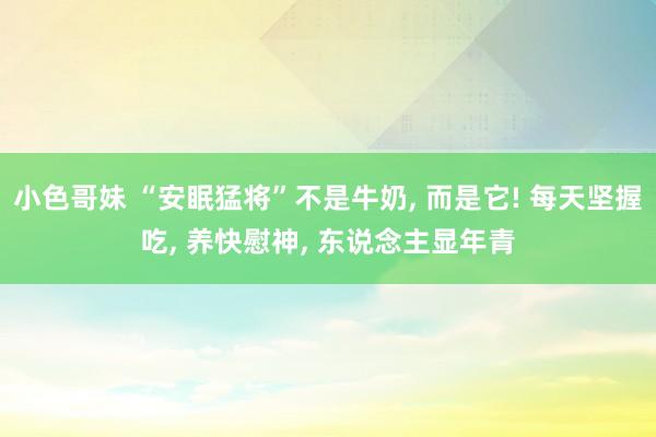 小色哥妹 “安眠猛将”不是牛奶， 而是它! 每天坚握吃， 养快慰神， 东说念主显年青