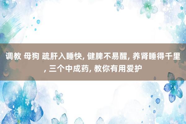 调教 母狗 疏肝入睡快， 健脾不易醒， 养肾睡得千里， 三个中成药， 教你有用爱护