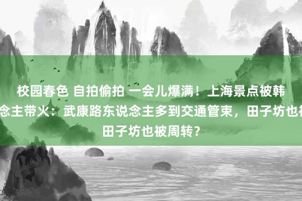 校园春色 自拍偷拍 一会儿爆满！上海景点被韩国东说念主带火：武康路东说念主多到交通管束，田子坊也被周转？