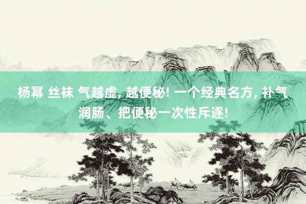 杨幂 丝袜 气越虚， 越便秘! 一个经典名方， 补气润肠、把便秘一次性斥逐!